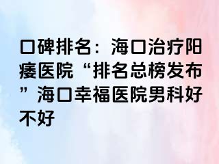 口碑排名：海口治疗阳痿医院“排名总榜发布”海口幸福医院男科好不好