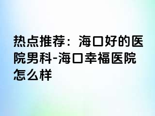 热点推荐：海口好的医院男科-海口幸福医院怎么样