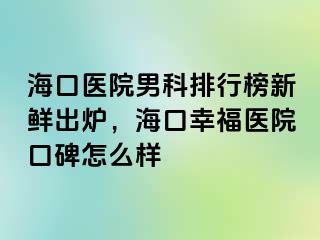 海口医院男科排行榜新鲜出炉，海口幸福医院口碑怎么样