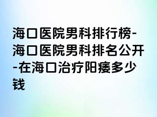 海口医院男科排行榜-海口医院男科排名公开-在海口治疗阳痿多少钱