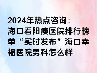 2024年热点咨询：海口看阳痿医院排行榜单“实时发布”海口幸福医院男科怎么样