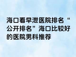 海口看早泄医院排名“公开排名”海口比较好的医院男科推荐