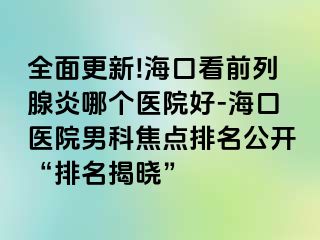 全面更新!海口看前列腺炎哪个医院好-海口医院男科焦点排名公开“排名揭晓”