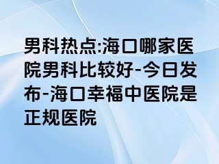 男科热点:海口哪家医院男科比较好-今日发布-海口幸福中医院是正规医院