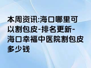 本周资讯:海口哪里可以割包皮-排名更新-海口幸福中医院割包皮多少钱