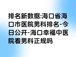 排名新数据:海口省海口市医院男科排名-今日公开-海口幸福中医院看男科正规吗