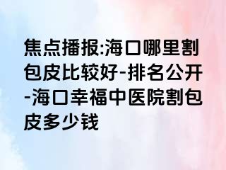 焦点播报:海口哪里割包皮比较好-排名公开-海口幸福中医院割包皮多少钱