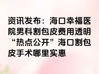 资讯发布：海口幸福医院男科割包皮费用透明“热点公开”海口割包皮手术哪里实惠