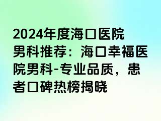 2024年度海口医院男科推荐：海口幸福医院男科-专业品质，患者口碑热榜揭晓