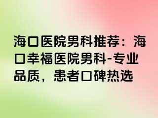 海口医院男科推荐：海口幸福医院男科-专业品质，患者口碑热选