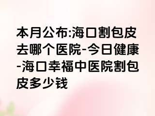 本月公布:海口割包皮去哪个医院-今日健康-海口幸福中医院割包皮多少钱