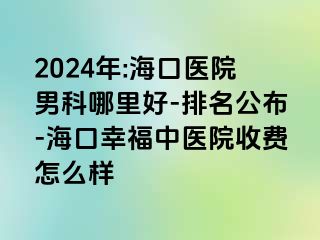 2024年:海口医院男科哪里好-排名公布-海口幸福中医院收费怎么样