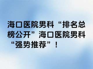 海口医院男科“排名总榜公开”海口医院男科“强势推荐”！