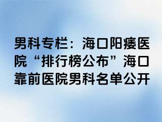 男科专栏：海口阳痿医院“排行榜公布”海口靠前医院男科名单公开