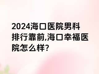 2024海口医院男科排行靠前,海口幸福医院怎么样？