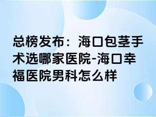 总榜发布：海口包茎手术选哪家医院-海口幸福医院男科怎么样