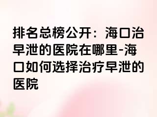 排名总榜公开：海口治早泄的医院在哪里-海口如何选择治疗早泄的医院