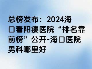 总榜发布：2024海口看阳痿医院“排名靠前榜”公开-海口医院男科哪里好