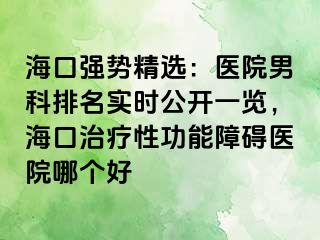 海口强势精选：医院男科排名实时公开一览，海口治疗性功能障碍医院哪个好