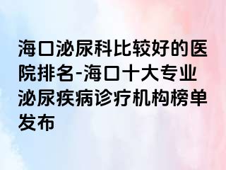 海口泌尿科比较好的医院排名-海口十大专业泌尿疾病诊疗机构榜单发布