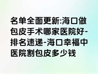 名单全面更新:海口做包皮手术哪家医院好-排名速递-海口幸福中医院割包皮多少钱