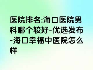 医院排名:海口医院男科哪个较好-优选发布-海口幸福中医院怎么样