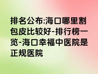 排名公布:海口哪里割包皮比较好-排行榜一览-海口幸福中医院是正规医院