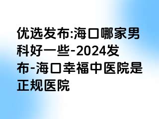 优选发布:海口哪家男科好一些-2024发布-海口幸福中医院是正规医院