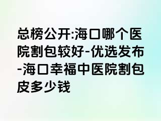 总榜公开:海口哪个医院割包较好-优选发布-海口幸福中医院割包皮多少钱