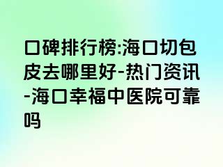 口碑排行榜:海口切包皮去哪里好-热门资讯-海口幸福中医院可靠吗