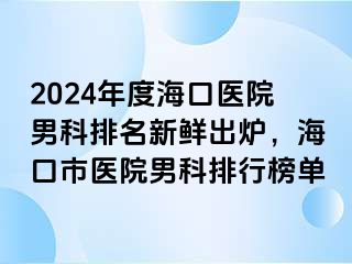 2024年度海口医院男科排名新鲜出炉，海口市医院男科排行榜单