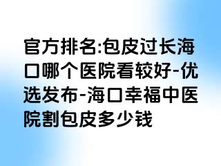 官方排名:包皮过长海口哪个医院看较好-优选发布-海口幸福中医院割包皮多少钱