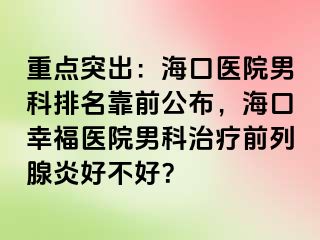 重点突出：海口医院男科排名靠前公布，海口幸福医院男科治疗前列腺炎好不好？