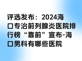 评选发布：2024海口专治前列腺炎医院排行榜“靠前”宣布-海口男科有哪些医院