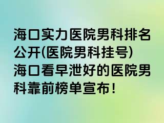 海口实力医院男科排名公开(医院男科挂号)海口看早泄好的医院男科靠前榜单宣布！