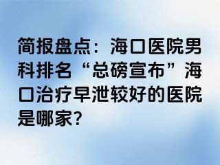 简报盘点：海口医院男科排名“总磅宣布”海口治疗早泄较好的医院是哪家？