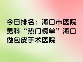 今日排名：海口市医院男科“热门榜单”海口做包皮手术医院