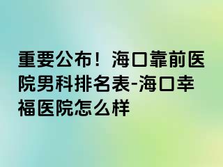 重要公布！海口靠前医院男科排名表-海口幸福医院怎么样