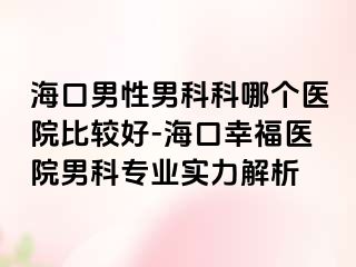 海口男性男科科哪个医院比较好-海口幸福医院男科专业实力解析