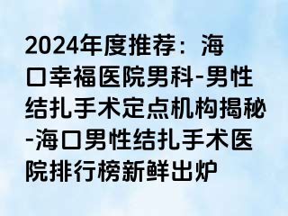 2024年度推荐：海口幸福医院男科-男性结扎手术定点机构揭秘-海口男性结扎手术医院排行榜新鲜出炉