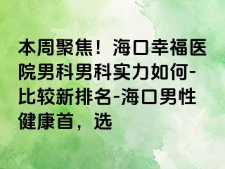 本周聚焦！海口幸福医院男科男科实力如何-比较新排名-海口男性健康首，选