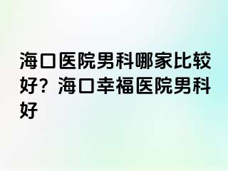 海口医院男科哪家比较好？海口幸福医院男科好