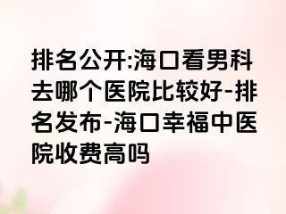 排名公开:海口看男科去哪个医院比较好-排名发布-海口幸福中医院收费高吗