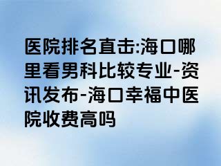 医院排名直击:海口哪里看男科比较专业-资讯发布-海口幸福中医院收费高吗