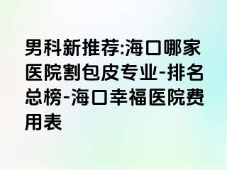 男科新推荐:海口哪家医院割包皮专业-排名总榜-海口幸福医院费用表