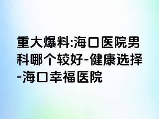 重大爆料:海口医院男科哪个较好-健康选择-海口幸福医院