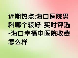 近期热点:海口医院男科哪个较好-实时评选-海口幸福中医院收费怎么样