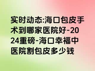 实时动态:海口包皮手术到哪家医院好-2024重磅-海口幸福中医院割包皮多少钱