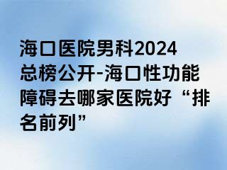 海口医院男科2024总榜公开-海口性功能障碍去哪家医院好“排名前列”