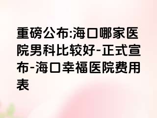 重磅公布:海口哪家医院男科比较好-正式宣布-海口幸福医院费用表